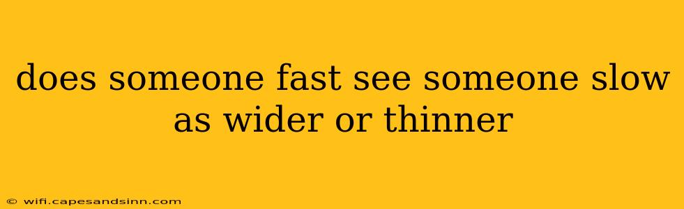 does someone fast see someone slow as wider or thinner